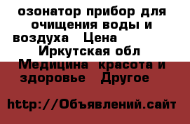 озонатор прибор для очищения воды и воздуха › Цена ­ 15 000 - Иркутская обл. Медицина, красота и здоровье » Другое   